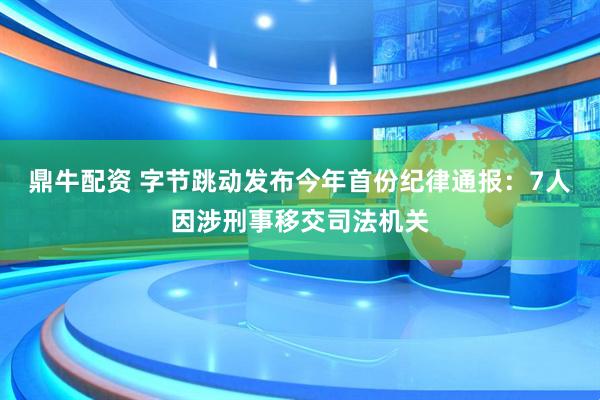 鼎牛配资 字节跳动发布今年首份纪律通报：7人因涉刑事移交司法机关