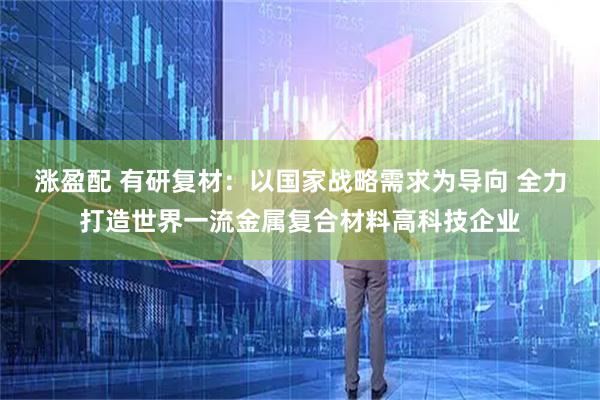 涨盈配 有研复材：以国家战略需求为导向 全力打造世界一流金属复合材料高科技企业