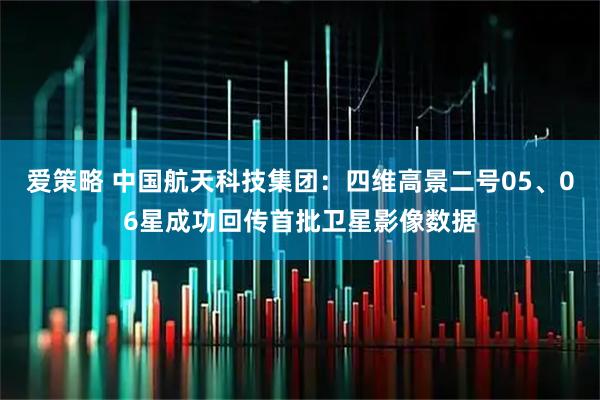 爱策略 中国航天科技集团：四维高景二号05、06星成功回传首批卫星影像数据