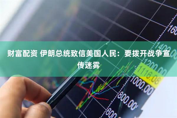 财富配资 伊朗总统致信美国人民：要拨开战争宣传迷雾