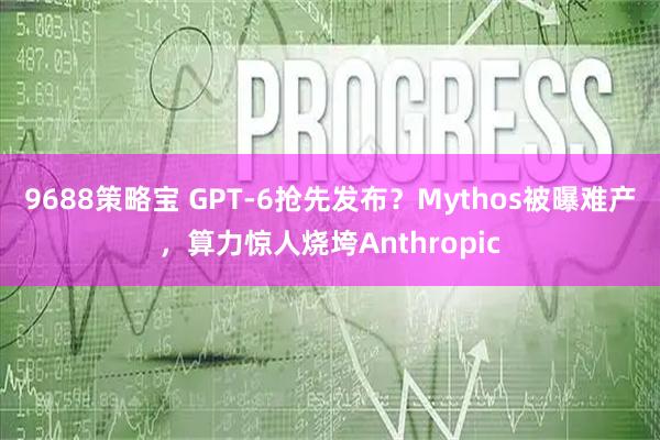 9688策略宝 GPT-6抢先发布?Mythos被曝难产,算力惊人烧垮Anthropic