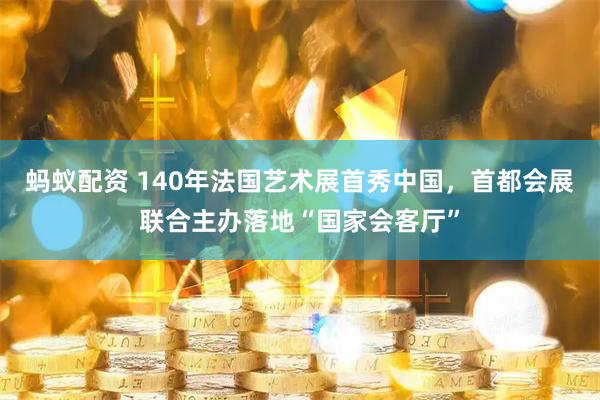 蚂蚁配资 140年法国艺术展首秀中国，首都会展联合主办落地“国家会客厅”