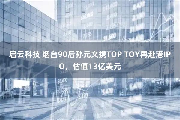 启云科技 烟台90后孙元文携TOP TOY再赴港IPO，估值13亿美元