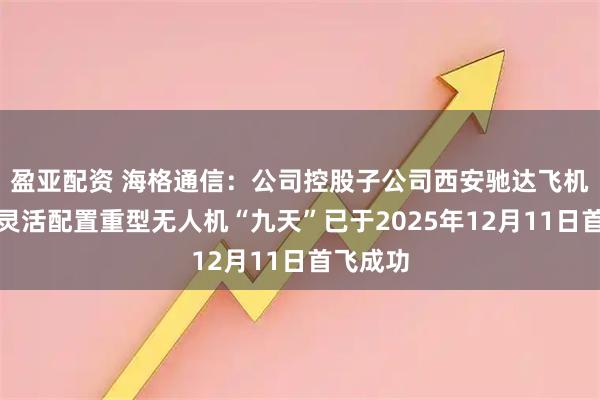 盈亚配资 海格通信：公司控股子公司西安驰达飞机承制的灵活配置重型无人机“九天”已于2025年12月11日首飞成功
