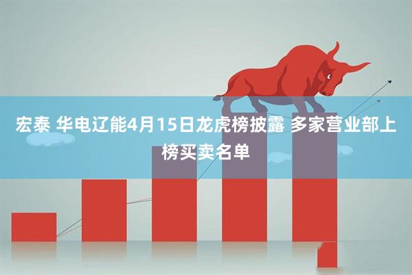 宏泰 华电辽能4月15日龙虎榜披露 多家营业部上榜买卖名单